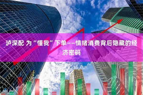 泸深配 为“懂我”下单——情绪消费背后隐藏的经济密码