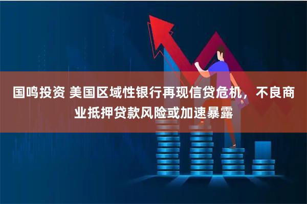 国鸣投资 美国区域性银行再现信贷危机，不良商业抵押贷款风险或加速暴露