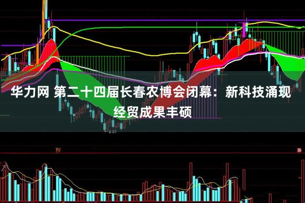 华力网 第二十四届长春农博会闭幕：新科技涌现 经贸成果丰硕