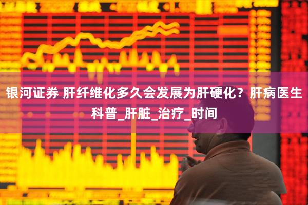 银河证券 肝纤维化多久会发展为肝硬化？肝病医生科普_肝脏_治疗_时间