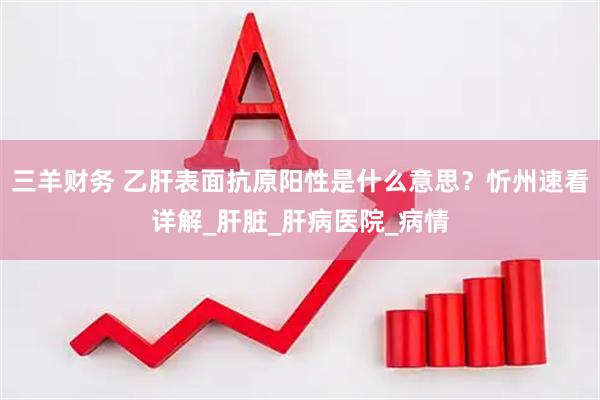 三羊财务 乙肝表面抗原阳性是什么意思？忻州速看详解_肝脏_肝病医院_病情