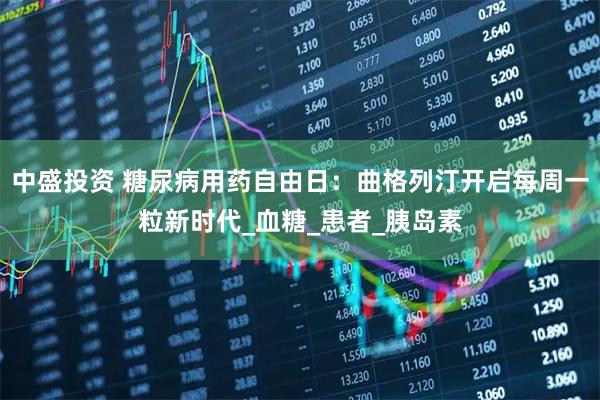 中盛投资 糖尿病用药自由日：曲格列汀开启每周一粒新时代_血糖_患者_胰岛素