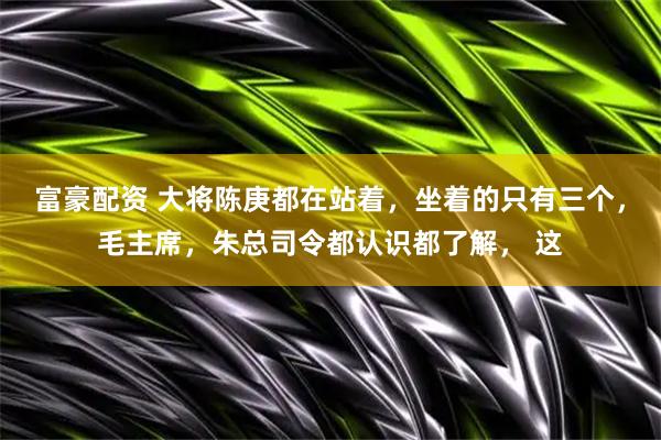 富豪配资 大将陈庚都在站着，坐着的只有三个，毛主席，朱总司令都认识都了解， 这
