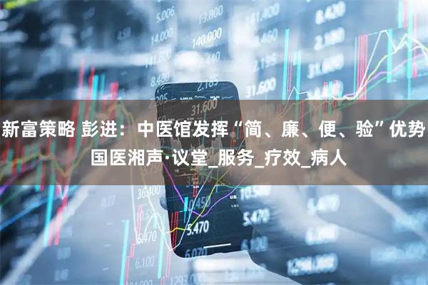 新富策略 彭进：中医馆发挥“简、廉、便、验”优势  国医湘声·议堂_服务_疗效_病人