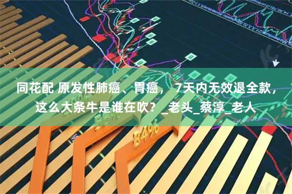 同花配 原发性肺癌、胃癌， 7天内无效退全款，这么大条牛是谁在吹？_老头_蔡淳_老人