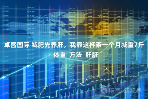 卓盛国际 减肥先养肝，我靠这杯茶一个月减重7斤_体重_方法_肝脏