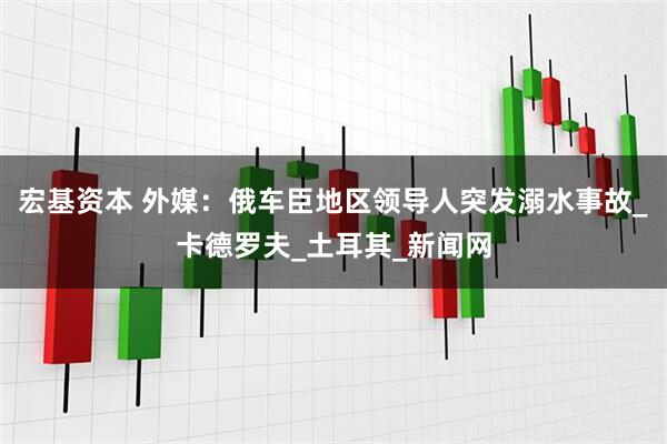 宏基资本 外媒：俄车臣地区领导人突发溺水事故_卡德罗夫_土耳其_新闻网