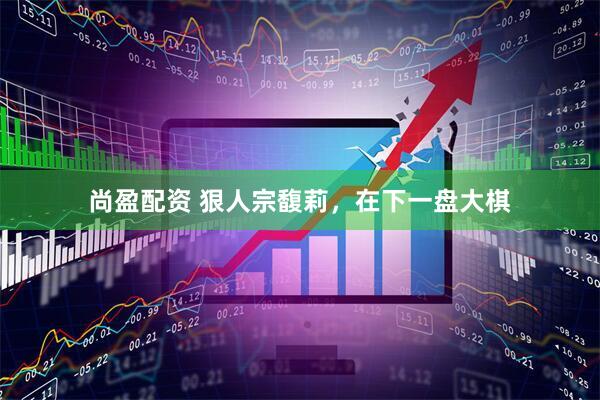 尚盈配资 狠人宗馥莉，在下一盘大棋