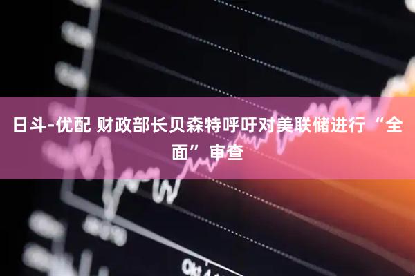 日斗-优配 财政部长贝森特呼吁对美联储进行 “全面” 审查