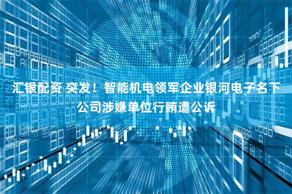 汇银配资 突发！智能机电领军企业银河电子名下公司涉嫌单位行贿遭公诉