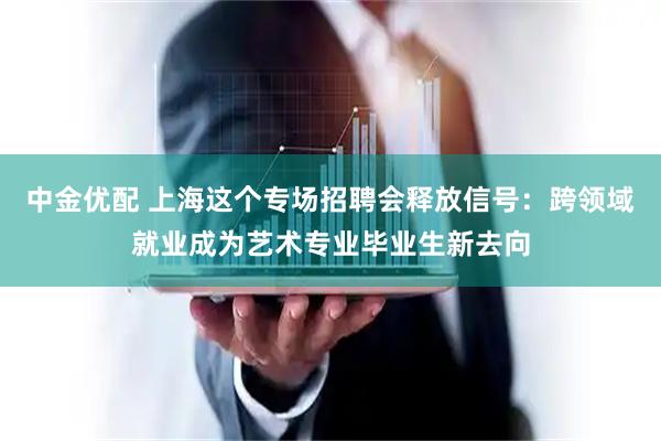 中金优配 上海这个专场招聘会释放信号：跨领域就业成为艺术专业毕业生新去向