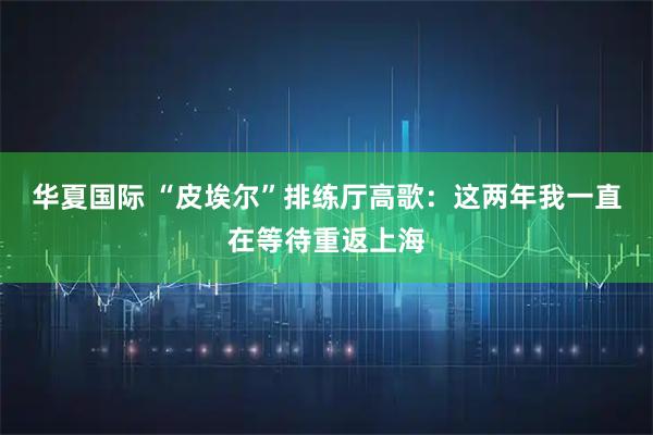 华夏国际 “皮埃尔”排练厅高歌：这两年我一直在等待重返上海
