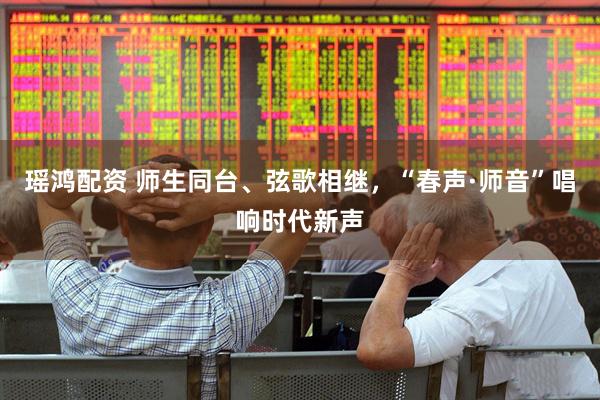 瑶鸿配资 师生同台、弦歌相继，“春声·师音”唱响时代新声