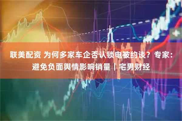 联美配资 为何多家车企否认锁电被约谈？专家：避免负面舆情影响销量｜宅男财经
