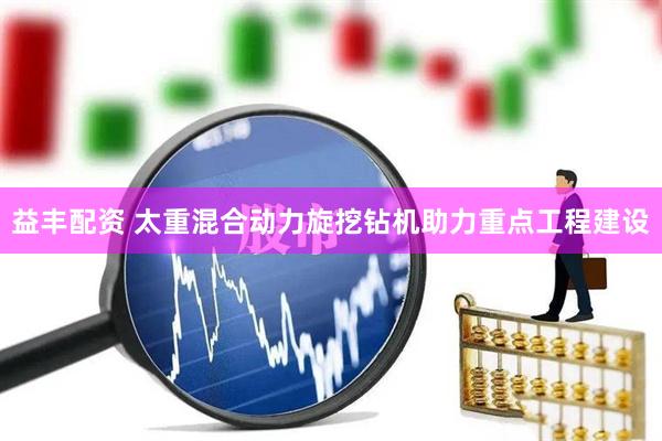 益丰配资 太重混合动力旋挖钻机助力重点工程建设