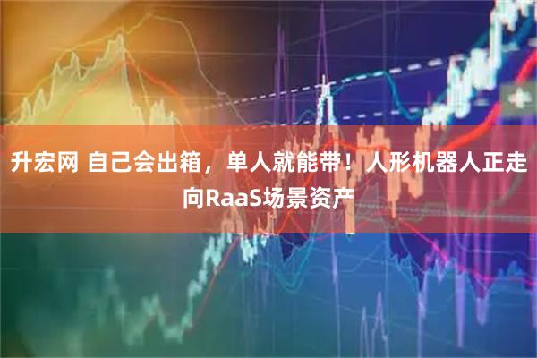 升宏网 自己会出箱，单人就能带！人形机器人正走向RaaS场景资产