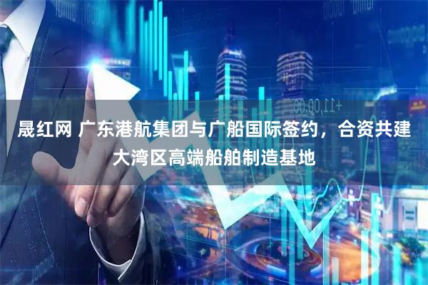 晟红网 广东港航集团与广船国际签约，合资共建大湾区高端船舶制造基地