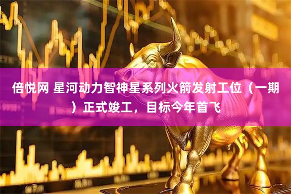 倍悦网 星河动力智神星系列火箭发射工位（一期）正式竣工，目标今年首飞
