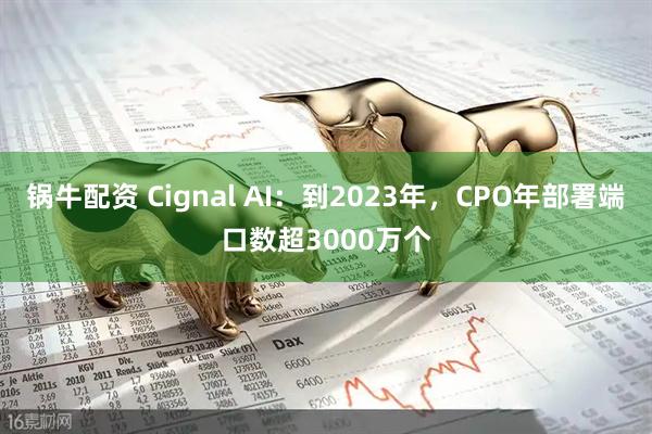 锅牛配资 Cignal AI：到2023年，CPO年部署端口数超3000万个