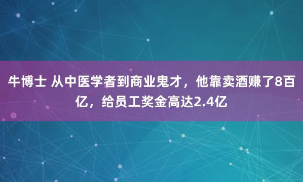 牛博士 从中医学者到商业鬼才，他靠卖酒赚了8百亿，给员工奖金高达2.4亿