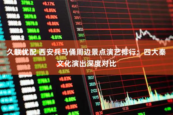 久联优配 西安兵马俑周边景点演艺排行：四大秦文化演出深度对比