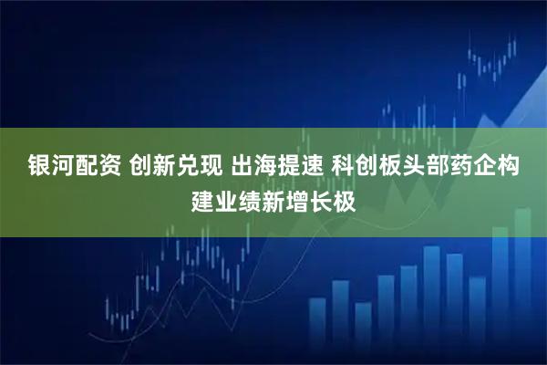 银河配资 创新兑现 出海提速 科创板头部药企构建业绩新增长极