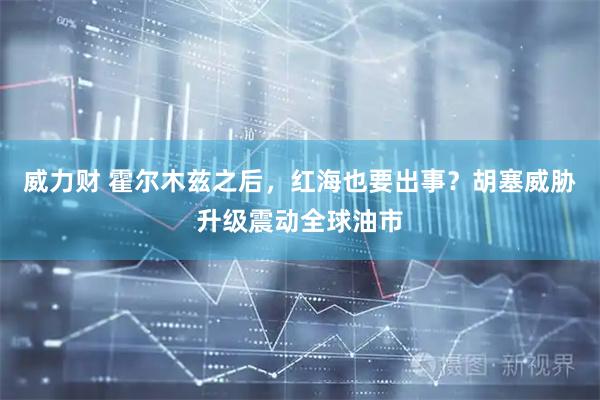 威力财 霍尔木兹之后，红海也要出事？胡塞威胁升级震动全球油市