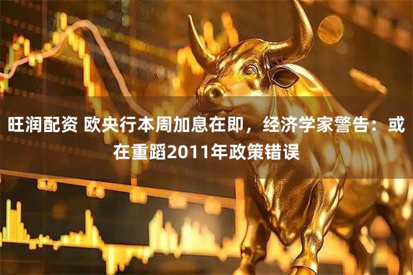 旺润配资 欧央行本周加息在即，经济学家警告：或在重蹈2011年政策错误