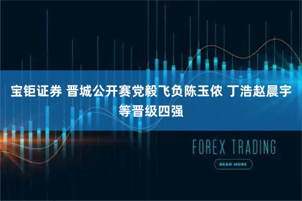 宝钜证券 晋城公开赛党毅飞负陈玉侬 丁浩赵晨宇等晋级四强