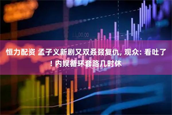 恒力配资 孟子义新剧又双叒叕复仇, 观众: 看吐了! 内娱循环套路几时休