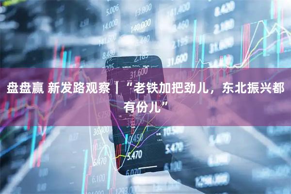 盘盘赢 新发路观察｜“老铁加把劲儿，东北振兴都有份儿”